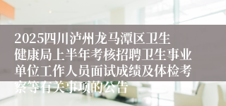 2025四川泸州龙马潭区卫生健康局上半年考核招聘卫生事业单位工作人员面试成绩及体检考察等有关事项的公告