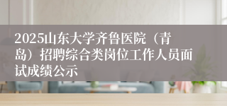 2025山东大学齐鲁医院（青岛）招聘综合类岗位工作人员面试成绩公示
