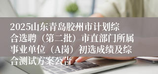 2025山东青岛胶州市计划综合选聘（第二批）市直部门所属事业单位（A岗）初选成绩及综合测试方案公告
