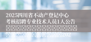 2025四川省不动产登记中心考核招聘专业技术人员1人公告																									2025-05-27