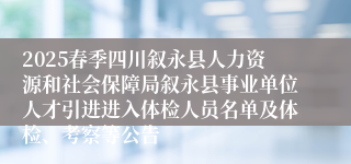 2025春季四川叙永县人力资源和社会保障局叙永县事业单位人才引进进入体检人员名单及体检、考察等公告