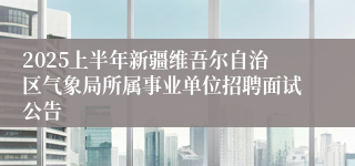 2025上半年新疆维吾尔自治区气象局所属事业单位招聘面试公告