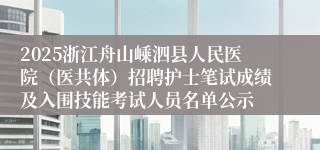 2025浙江舟山嵊泗县人民医院（医共体）招聘护士笔试成绩及入围技能考试人员名单公示