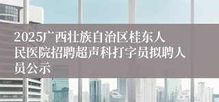 2025广西壮族自治区桂东人民医院招聘超声科打字员拟聘人员公示