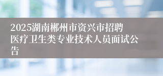 2025湖南郴州市资兴市招聘医疗卫生类专业技术人员面试公告