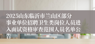 2025山东临沂市兰山区部分事业单位招聘卫生类岗位人员进入面试资格审查范围人员名单公告