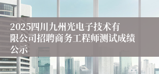 2025四川九州光电子技术有限公司招聘商务工程师测试成绩公示