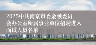 2025中共南京市委金融委员会办公室所属事业单位招聘进入面试人员名单