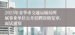 2025年金华市交通运输局所属事业单位公开招聘资格复审、面试通知