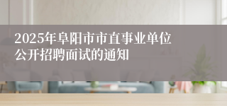 2025年阜阳市市直事业单位公开招聘面试的通知