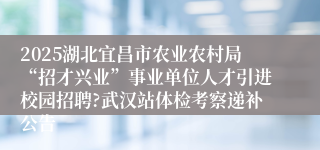 2025湖北宜昌市农业农村局“招才兴业”事业单位人才引进校园招聘?武汉站体检考察递补公告