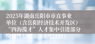 2025年湖南岳阳市市直事业单位（含岳阳经济技术开发区）“四海揽才”人才集中引进部分岗位体检结果（5月21日）