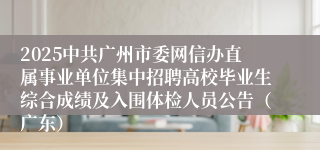 2025中共广州市委网信办直属事业单位集中招聘高校毕业生综合成绩及入围体检人员公告(广东)