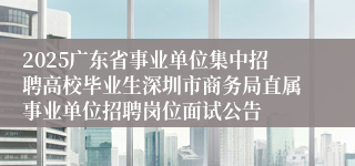 2025广东省事业单位集中招聘高校毕业生深圳市商务局直属事业单位招聘岗位面试公告