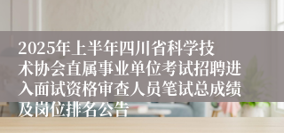 2025年上半年四川省科学技术协会直属事业单位考试招聘进入面试资格审查人员笔试总成绩及岗位排名公告
