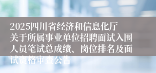 2025四川省经济和信息化厅关于所属事业单位招聘面试入围人员笔试总成绩、岗位排名及面试资格审查公告
