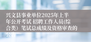 兴文县事业单位2025年上半年公开考试 招聘工作人员(综合类）笔试总成绩及资格审查的公告
