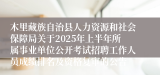 木里藏族自治县人力资源和社会保障局关于2025年上半年所属事业单位公开考试招聘工作人员成绩排名及资格复审的公告