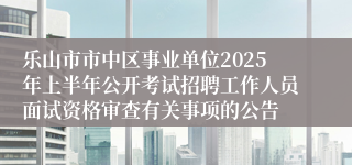 乐山市市中区事业单位2025年上半年公开考试招聘工作人员面试资格审查有关事项的公告