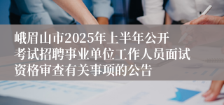 峨眉山市2025年上半年公开考试招聘事业单位工作人员面试资格审查有关事项的公告