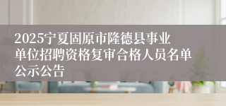 2025宁夏固原市隆德县事业单位招聘资格复审合格人员名单公示公告