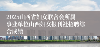 2025山西省妇女联合会所属事业单位山西妇女报刊社招聘综合成绩