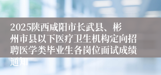 2025陕西咸阳市长武县、彬州市县以下医疗卫生机构定向招聘医学类毕业生各岗位面试成绩通知