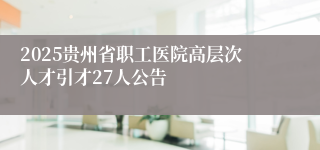 2025贵州省职工医院高层次人才引才27人公告