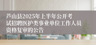 芦山县2025年上半年公开考试招聘医护类事业单位工作人员资格复审的公告