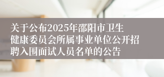 关于公布2025年邵阳市卫生健康委员会所属事业单位公开招聘入围面试人员名单的公告