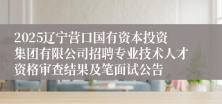 2025辽宁营口国有资本投资集团有限公司招聘专业技术人才资格审查结果及笔面试公告