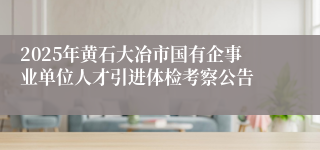 2025年黄石大冶市国有企事业单位人才引进体检考察公告