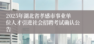 2025年湖北省孝感市事业单位人才引进社会招聘考试确认公告