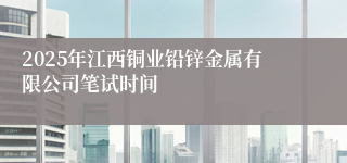 2025年江西铜业铅锌金属有限公司笔试时间