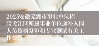 2025安徽芜湖市事业单位招聘弋江区所属事业单位递补入围人员资格复审和专业测试有关工作公告