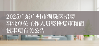 2025广东广州市海珠区招聘事业单位工作人员资格复审和面试事项有关公告