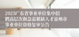 2025广东省事业单位集中招聘高层次和急需紧缺人才雷州市事业单位资格复审公告