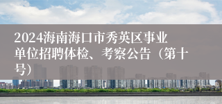 2024海南海口市秀英区事业单位招聘体检、考察公告（第十号）