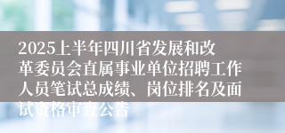 2025上半年四川省发展和改革委员会直属事业单位招聘工作人员笔试总成绩、岗位排名及面试资格审查公告