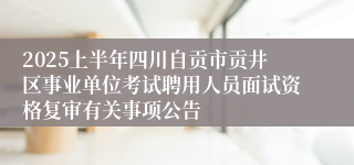 2025上半年四川自贡市贡井区事业单位考试聘用人员面试资格复审有关事项公告