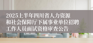 2025上半年四川省人力资源和社会保障厅下属事业单位招聘工作人员面试资格审查公告