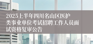 2025上半年四川名山区医护类事业单位考试招聘工作人员面试资格复审公告