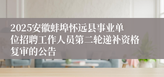 2025安徽蚌埠怀远县事业单位招聘工作人员第二轮递补资格复审的公告