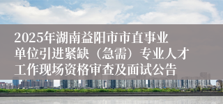 2025年湖南益阳市市直事业单位引进紧缺（急需）专业人才工作现场资格审查及面试公告
