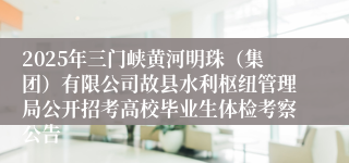 2025年三门峡黄河明珠（集团）有限公司故县水利枢纽管理局公开招考高校毕业生体检考察公告