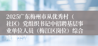 2025广东梅州市从优秀村（社区）党组织书记中招聘基层事业单位人员（梅江区岗位）综合成绩公告