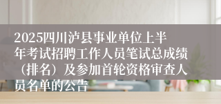 2025四川泸县事业单位上半年考试招聘工作人员笔试总成绩（排名）及参加首轮资格审查人员名单的公告