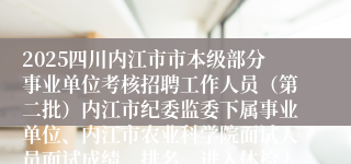 2025四川内江市市本级部分事业单位考核招聘工作人员（第二批）内江市纪委监委下属事业单位、内江市农业科学院面试人员面试成绩、排名、进入体检人员名单及体检公告