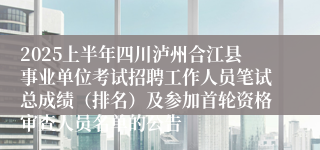 2025上半年四川泸州合江县事业单位考试招聘工作人员笔试总成绩（排名）及参加首轮资格审查人员名单的公告