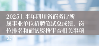 2025上半年四川省商务厅所属事业单位招聘笔试总成绩、岗位排名和面试资格审查相关事项公告